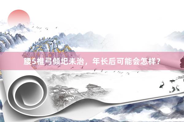 腰5椎弓倾圯未治，年长后可能会怎样？