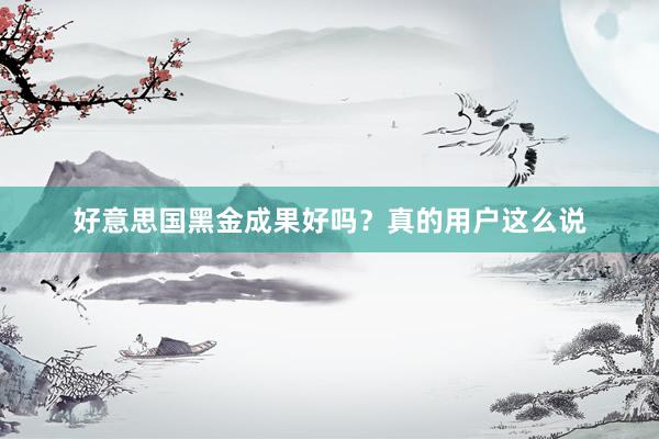 好意思国黑金成果好吗？真的用户这么说
